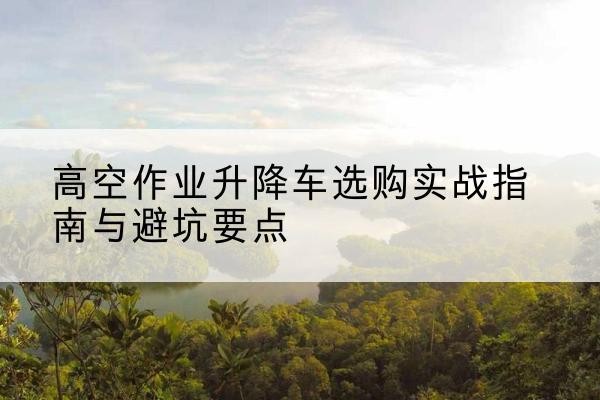 筠连升降车怎么选-高空作业升降车选购实战指南与避坑要点