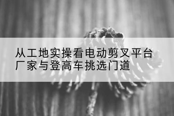 筠连电动剪叉升降平台厂家-从工地实操看电动剪叉平台厂家与登高车挑选门道