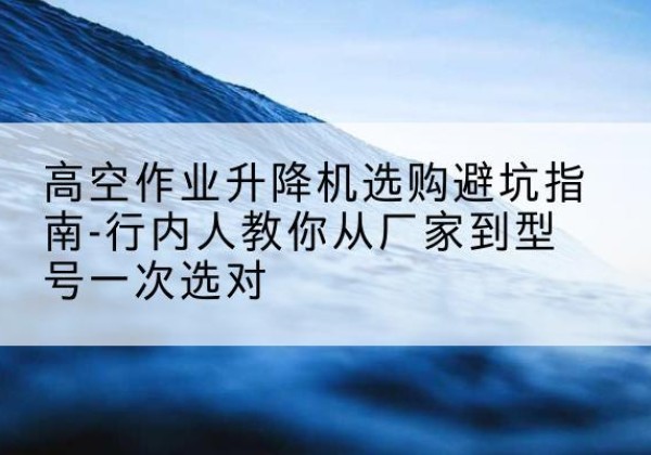 筠连升降平台厂家-高空作业升降机选购避坑指南-行内人教你从厂家到型号一次选对