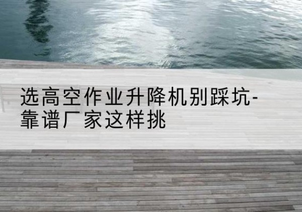 筠连剪叉式升降机厂家-选高空作业升降机别踩坑-靠谱厂家这样挑