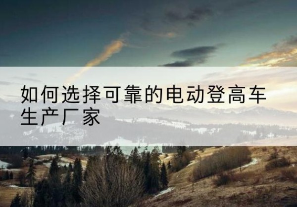 筠连电动登高车厂家-如何选择可靠的电动登高车生产厂家