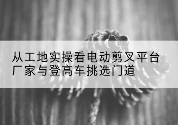 筠连电动剪叉升降平台厂家-从工地实操看电动剪叉平台厂家与登高车挑选门道