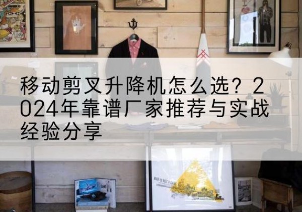 筠连升降平台厂家推荐-移动剪叉升降机怎么选？2024年靠谱厂家推荐与实战经验分享